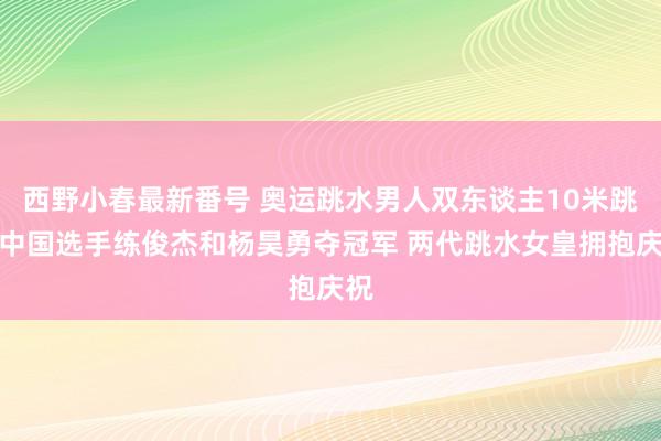 西野小春最新番号 奥运跳水男人双东谈主10米跳台中国选手练俊杰和杨昊勇夺冠军 两代跳水女皇拥抱庆祝