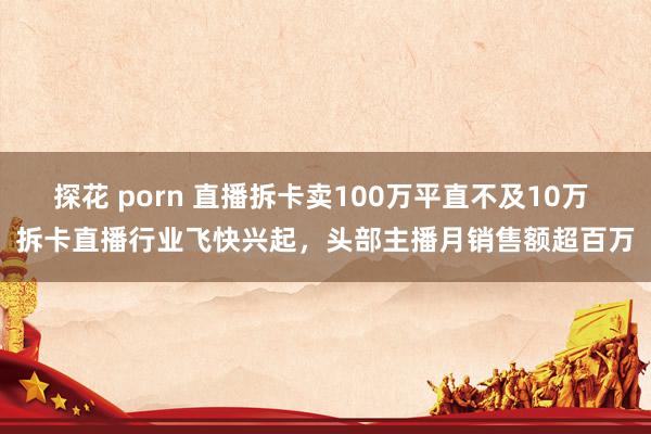 探花 porn 直播拆卡卖100万平直不及10万 拆卡直播行业飞快兴起，头部主播月销售额超百万