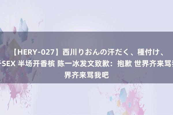 【HERY-027】西川りおんの汗だく、種付け、ガチSEX 半场开香槟 陈一冰发文致歉：抱歉 世界齐来骂我吧