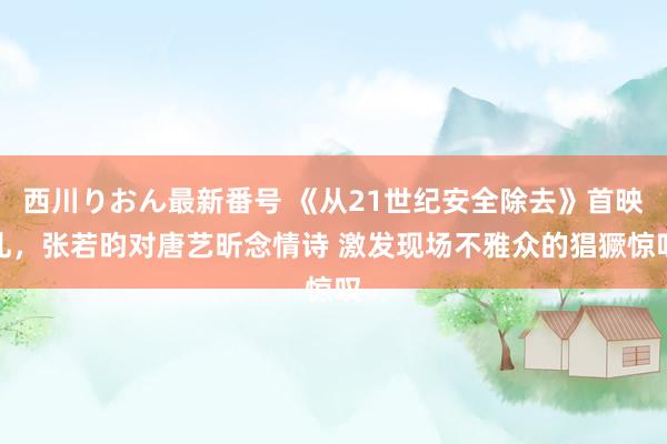 西川りおん最新番号 《从21世纪安全除去》首映礼，张若昀对唐艺昕念情诗 激发现场不雅众的猖獗惊叹