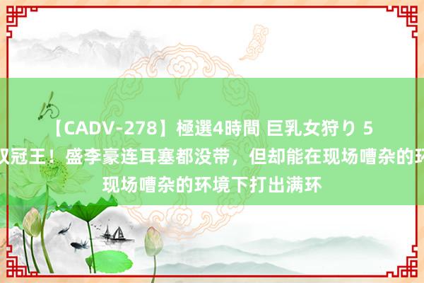 【CADV-278】極選4時間 巨乳女狩り 5 巴黎奥运首位双冠王！盛李豪连耳塞都没带，但却能在现场嘈杂的环境下打出满环