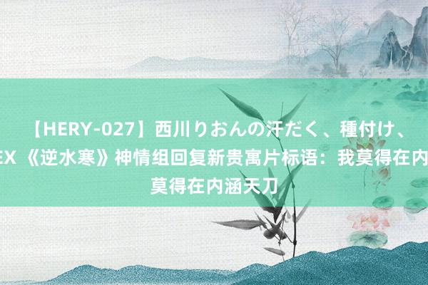 【HERY-027】西川りおんの汗だく、種付け、ガチSEX 《逆水寒》神情组回复新贵寓片标语：我莫得在内涵天刀