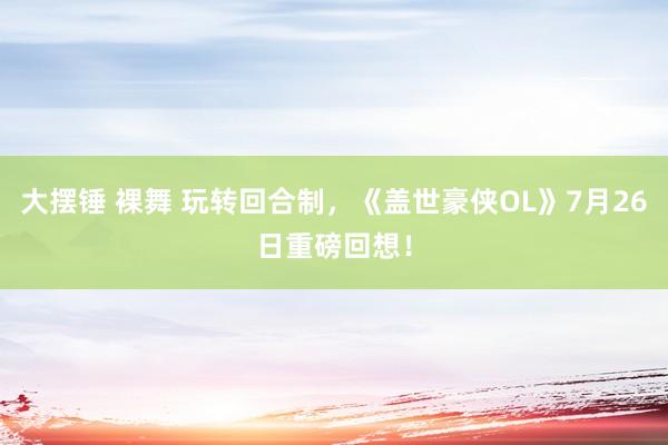 大摆锤 裸舞 玩转回合制，《盖世豪侠OL》7月26日重磅回想！