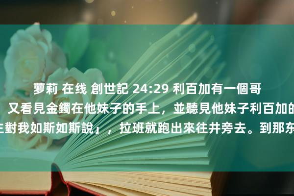 萝莉 在线 創世記 24:29 利百加有一個哥哥，名叫拉班，看見金環，又看見金鐲在他妹子的手上，並聽見他妹子利百加的話，說「那东说念主對我如斯如斯說」，拉班就跑出來往井旁去。到那东说念主跟前，見他仍站在駱駝旁邊的井旁那裡，