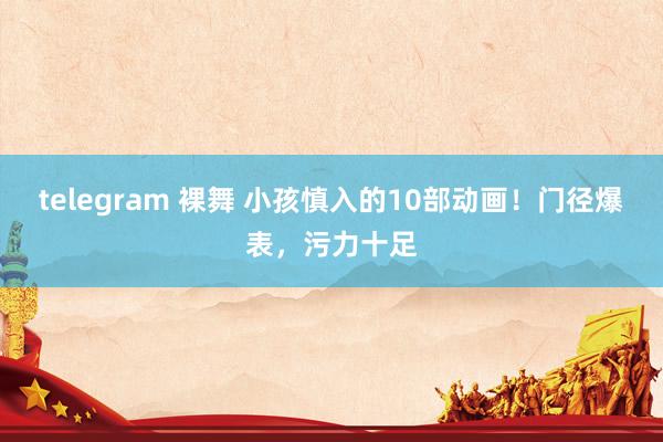 telegram 裸舞 小孩慎入的10部动画！门径爆表，污力十足