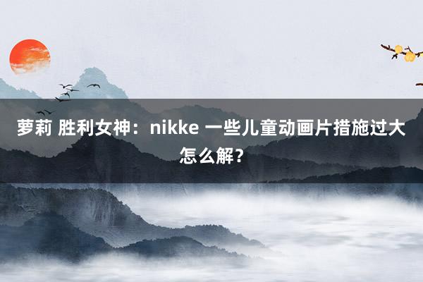 萝莉 胜利女神：nikke 一些儿童动画片措施过大怎么解？