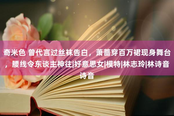 奇米色 曾代言过丝袜告白，萧蔷穿百万裙现身舞台，腰线令东谈主神往|好意思女|模特|林志玲|林诗音