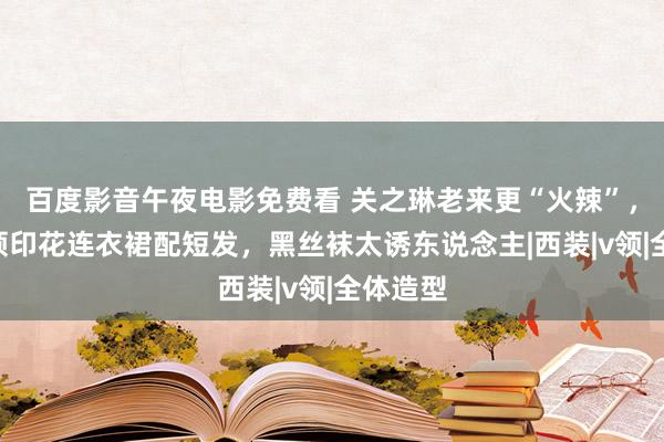 百度影音午夜电影免费看 关之琳老来更“火辣”，穿深V领印花连衣裙配短发，黑丝袜太诱东说念主|西装|v领|全体造型