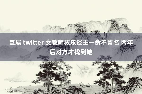 巨屌 twitter 女教师救东谈主一命不留名 两年后对方才找到她