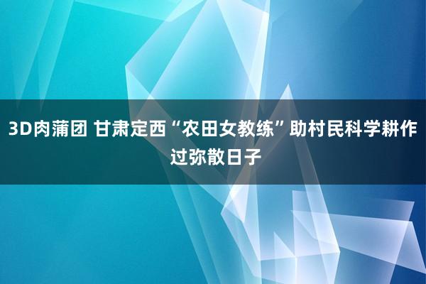 3D肉蒲团 甘肃定西“农田女教练”助村民科学耕作 过弥散日子