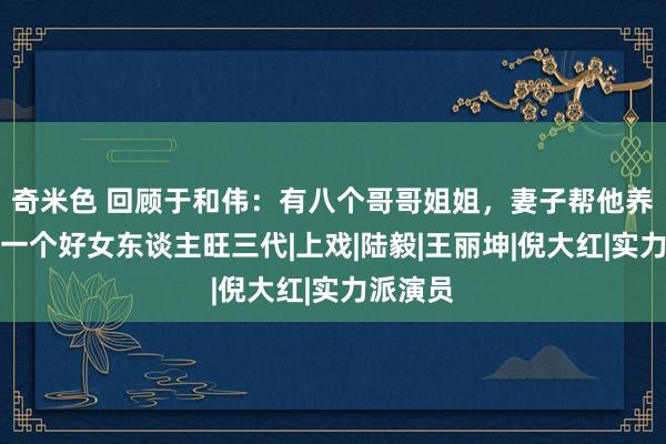 奇米色 回顾于和伟：有八个哥哥姐姐，妻子帮他养全家，一个好女东谈主旺三代|上戏|陆毅|王丽坤|倪大红|实力派演员