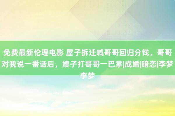 免费最新伦理电影 屋子拆迁喊哥哥回归分钱，哥哥对我说一番话后，嫂子打哥哥一巴掌|成婚|暗恋|李梦