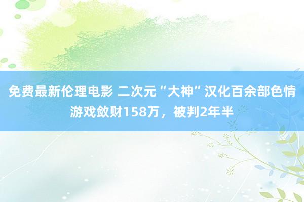 免费最新伦理电影 二次元“大神”汉化百余部色情游戏敛财158万，被判2年半