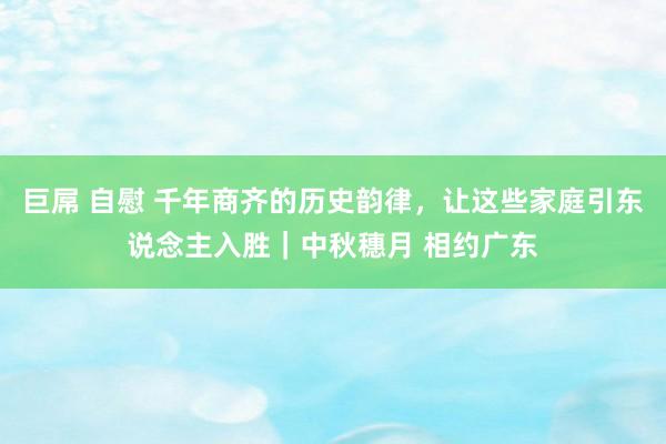 巨屌 自慰 千年商齐的历史韵律，让这些家庭引东说念主入胜｜中秋穗月 相约广东