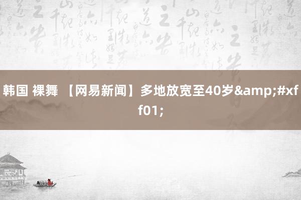 韩国 裸舞 【网易新闻】多地放宽至40岁&#xff01;