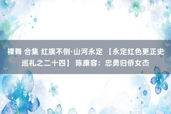 裸舞 合集 红旗不倒·山河永定 【永定红色更正史巡礼之二十四】 陈康容：忠勇归侨女杰