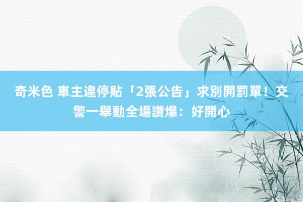 奇米色 車主違停貼「2張公告」求別開罰單！交警一舉動全場讚爆：好開心